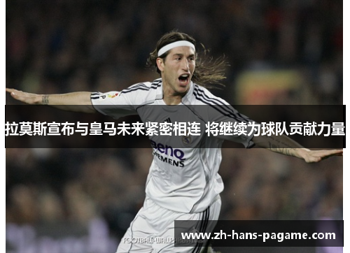 拉莫斯宣布与皇马未来紧密相连 将继续为球队贡献力量 拉莫斯宣布与皇马未来紧密相连 将继续为球队贡献力量