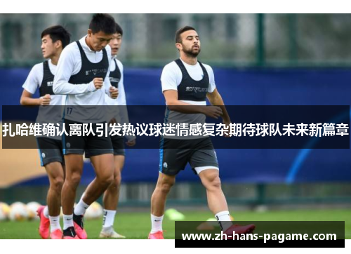 扎哈维确认离队引发热议球迷情感复杂期待球队未来新篇章 扎哈维确认离队引发热议球迷情感复杂期待球队未来新篇章